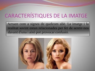 CARACTERÍSTIQUES DE LA IMATGE 
Actuen com a signes de quelcom aliè. La imatge i la 
realitat sovint estan relacionades per fet de sentir-nos 
davant d’una i això pot provocar confusió. 
 
