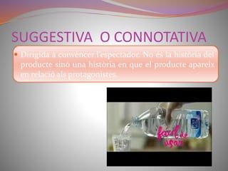SUGGESTIVA O CONNOTATIVA 
 Dirigida a convèncer l’espectador. No és la història del 
producte sinó una història en que el producte apareix 
en relació als protagonistes. 
 