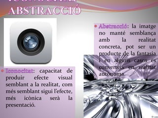 : capacitat de 
produir efecte visual 
semblant a la realitat, com 
més semblant sigui l’efecte, 
més icònica serà la 
presentació. 
: la imatge 
no manté semblança 
amb la realitat 
concreta, pot ser un 
producte de la fantasia 
i en alguns casos es 
converteix en realitat 
autònoma. 
 