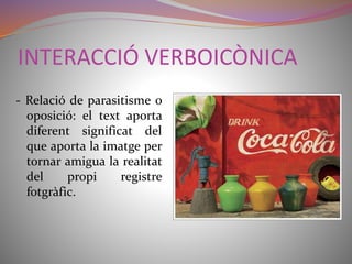 INTERACCIÓ VERBOICÒNICA 
- Relació de parasitisme o 
oposició: el text aporta 
diferent significat del 
que aporta la imatge per 
tornar amigua la realitat 
del propi registre 
fotgràfic. 
 