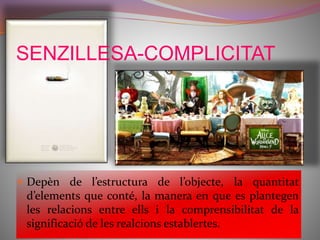 SENZILLESA-COMPLICITAT 
 Depèn de l’estructura de l’objecte, la quantitat 
d’elements que conté, la manera en que es plantegen 
les relacions entre ells i la comprensibilitat de la 
significació de les realcions establertes. 
 