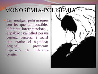 MONOSÈMIA-POLISÈMIA 
 Les imatges polisèmiques 
són les que fan possibles 
diferents interpretacions , 
el public està influït per un 
context personal i social 
que matisa el significat 
original, provocant 
l’aparició de diferents 
sentits 
 