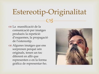 
 La massificació de la
comunicació per imatges
produeix la repetició
d’esquemes, la propagació
de l’estereotip.
 Algunes imatges que ens
sorprenen perquè són
originals, tenen un toc
diferent en allò que
representen o en la forma
gràfica de representar-ho.
Estereotip-Originalitat
 