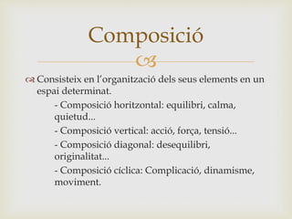 
 Consisteix en l’organització dels seus elements en un
espai determinat.
- Composició horitzontal: equilibri, calma,
quietud...
- Composició vertical: acció, força, tensió...
- Composició diagonal: desequilibri,
originalitat...
- Composició cíclica: Complicació, dinamisme,
moviment.
Composició
 