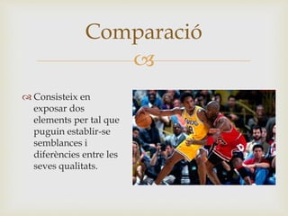
 Consisteix en
exposar dos
elements per tal que
puguin establir-se
semblances i
diferències entre les
seves qualitats.
Comparació
 
