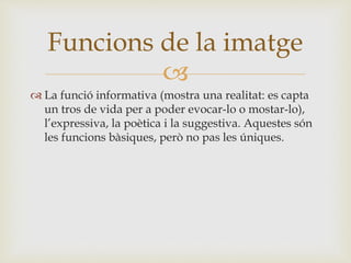 
 La funció informativa (mostra una realitat: es capta
un tros de vida per a poder evocar-lo o mostar-lo),
l’expressiva, la poètica i la suggestiva. Aquestes són
les funcions bàsiques, però no pas les úniques.
Funcions de la imatge
 