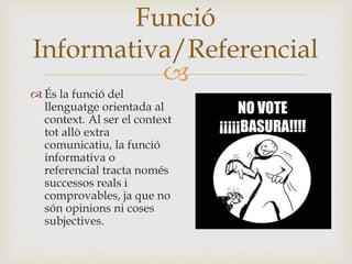 
 És la funció del
llenguatge orientada al
context. Al ser el context
tot allò extra
comunicatiu, la funció
informativa o
referencial tracta només
successos reals i
comprovables, ja que no
són opinions ni coses
subjectives.
Funció
Informativa/Referencial
 