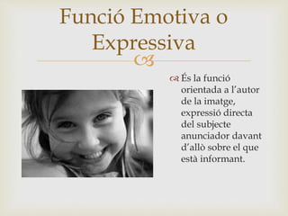 
 És la funció
orientada a l’autor
de la imatge,
expressió directa
del subjecte
anunciador davant
d’allò sobre el que
està informant.
Funció Emotiva o
Expressiva
 