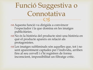 
 Aquesta funció va dirigida a convèncer
l’espectador i la que domina en les imatges
publicitàries.
 No és la història del producte sinó una història en
què el producte apareix en relació als
protagonistes.
 Les imatges subliminals són aquelles que, tot i no
sent aparentment captades per l’individu, arriben
fins al seu cervell i s’hi registren de forma
inconscient, impossibilitat un filtratge crític.
Funció Suggestiva o
Connotativa
 