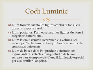 
 Llum frontal: Aixafa les figures contra el fons i els
dona un aspecte irreal.
 Llum posterior: Permet separar les figures del fons i
afegeix tridimensional.
 Llum lateral i zenital: Accentuen els volums i el
relleu, però si la llum no és equilibrada accentua els
contrastos deformats.
 Llum de baix a dalt: Pot produir deformacions
inquietants. Els efectes d’inquietud o de terror
sempre van acompanyats d’una il.luminació especial
per a subratllar l’angoixa.
Codi Lumínic
 