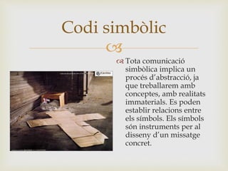 
 Tota comunicació
simbòlica implica un
procés d’abstracció, ja
que treballarem amb
conceptes, amb realitats
immaterials. Es poden
establir relacions entre
els símbols. Els símbols
són instruments per al
disseny d’un missatge
concret.
Codi simbòlic
 