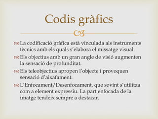 
 La codificació gràfica està vinculada als instruments
tècnics amb els quals s’elabora el missatge visual.
 Els objectius amb un gran angle de visió augmenten
la sensació de profunditat.
 Els teleobjectius apropen l’objecte i provoquen
sensació d’aixafament.
 L’Enfocament/Desenfocament, que sovint s’utilitza
com a element expressiu. La part enfocada de la
imatge tendeix sempre a destacar.
Codis gràfics
 