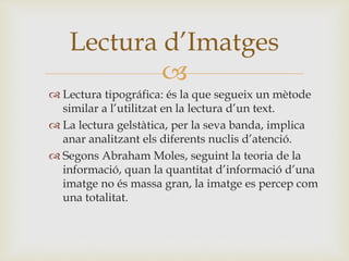 
 Lectura tipográfica: és la que segueix un mètode
similar a l’utilitzat en la lectura d’un text.
 La lectura gelstàtica, per la seva banda, implica
anar analitzant els diferents nuclis d’atenció.
 Segons Abraham Moles, seguint la teoria de la
informació, quan la quantitat d’informació d’una
imatge no és massa gran, la imatge es percep com
una totalitat.
Lectura d’Imatges
 