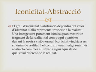 
 El grau d’iconicitat o abstracció dependrà del valor
d’identitat d’allò representat respecte a la realitat.
Una imatge serà purament icònica quan mostri un
fragment de la realitat tal com pugui aparèixer
davant la nostra visió normal. Iconicitat vindria a ser
sinònim de realitat. Pel contrari, una imatge serà més
abstracta com més allunyada sigui aquesta de
qualsevol referent de la realitat.
Iconicitat-Abstracció
 