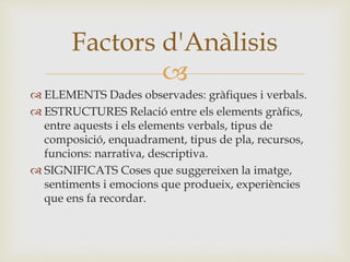 
 ELEMENTS Dades observades: gràfiques i verbals.
 ESTRUCTURES Relació entre els elements gràfics,
entre aquests i els elements verbals, tipus de
composició, enquadrament, tipus de pla, recursos,
funcions: narrativa, descriptiva.
 SIGNIFICATS Coses que suggereixen la imatge,
sentiments i emocions que produeix, experiències
que ens fa recordar.
Factors d'Anàlisis
 