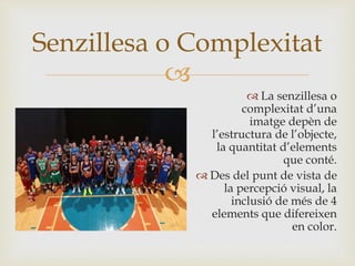 
 La senzillesa o
complexitat d’una
imatge depèn de
l’estructura de l’objecte,
la quantitat d’elements
que conté.
 Des del punt de vista de
la percepció visual, la
inclusió de més de 4
elements que difereixen
en color.
Senzillesa o Complexitat
 