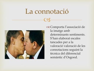 
 Comporta l’associació de
la imatge amb
determinants sentiments.
S’han elaborat escales
tancades per a la
valoració valoració de les
connotacions seguint la
tècnica del diferencial
semàntic d’Osgood.
La connotació
 