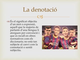 
 És el significat objectiu
d’un mot o expressió,
aquell que la majoria de
parlants d’una llengua li
atorguen per convenció i
que es recull en obres
normatives com els
diccionaris; no està tan
subjecte al canvi com la
connotació o sentit
subjectiu.
La denotació
 