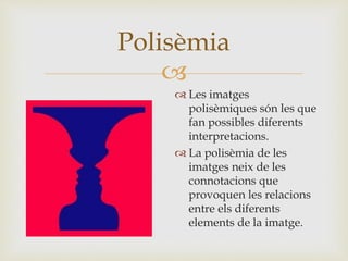 
 Les imatges
polisèmiques són les que
fan possibles diferents
interpretacions.
 La polisèmia de les
imatges neix de les
connotacions que
provoquen les relacions
entre els diferents
elements de la imatge.
Polisèmia
 