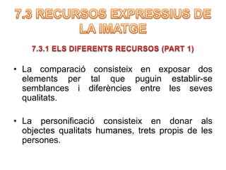 • La comparació consisteix en exposar dos 
elements per tal que puguin establir-se 
semblances i diferències entre les seves 
qualitats. 
• La personificació consisteix en donar als 
objectes qualitats humanes, trets propis de les 
persones. 
 