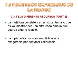 • La metàfora consisteix en un substituir allò que 
es vol mostrar per una altra cosa amb la que 
guarda alguna relació. 
• La hipèrbole consisteix en utilitzar una 
exageració per destacar l’expressió. 
 