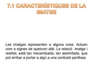 Les imatges representen a alguna cosa. Actuen 
com a signes de quelcom aliè. La relació imatge i 
realitat, està tan mecanitzada, tan assimilada, que 
pot arribar a portar a algú a una confusió perillosa. 
 