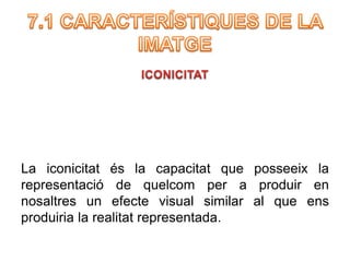 La iconicitat és la capacitat que posseeix la 
representació de quelcom per a produir en 
nosaltres un efecte visual similar al que ens 
produiria la realitat representada. 
 