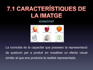 7.1 CARACTERÍSTIQUES
DE LA IMATGE
Iconicitat: Capacitat que posseeix la representació de quelcom per a
produir en nosaltres un efecte visual similar al que ens produiria la realitat
representada. Com més semblant sigui l'efecte, més icònica serà la
representació.
 