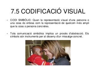 7.5 CODIFICACIÓ VISUAL
• CODI SIMBÒLIC: Quan la representació visual d'una persona o
una cosa és entesa com la representació de quelcom més ampli
que la cosa o persona concretes.
• Tota comunicació simbòlics implica un procés d'abstracció. Els
símbols són instruments per al disseny d'un missatge concret.
 