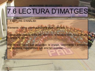 7.6 LECTURA D’IMATGES
• FACTORS D’ANÀLISI:
-Elements: dades observades (gràfiques i verbals).
-Estructures: relació entre els elements, enquadrament, tipus de pla,
recursos, funcions...
-Significats: coses que suggereix la imatge, sentiments i emocions
que produeix, experiències que ens fan recordar...
 