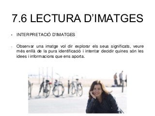 7.6 LECTURA D’IMATGES
• INTERPRETACIÓ D’IMATGES
- Observar una imatge vol dir explorar els seus significats, veure
més enllà de la pura identificació i intentar decidir quines són les
idees i informacions que ens aporta.
 