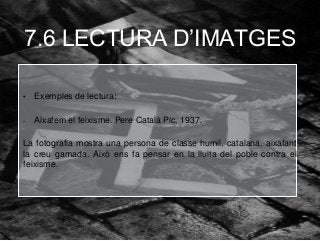 7.6 LECTURA D’IMATGES
• Exemples de lectura:
- Aixafem el feixisme. Pere Català Pic, 1937.
La fotografia mostra una persona de classe humil, catalana, aixafant
la creu gamada. Això ens fa pensar en la lluita del poble contra el
feixisme.
 