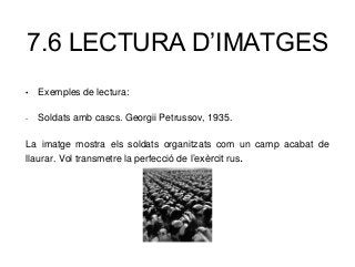 7.6 LECTURA D’IMATGES
• Exemples de lectura:
- Soldats amb cascs. Georgii Petrussov, 1935.
La imatge mostra els soldats organitzats com un camp acabat de
llaurar. Vol transmetre la perfecció de l’exèrcit rus.
 
