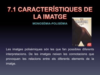 7.1 CARACTERÍSTIQUES
DE LA IMATGE
La inclusió de més de 4 elements
que difereixen en color, forma,
textura no permet observar la imatge
d'una sola mirada, i diem, que és una
imatge perceptualment complexa.
També podem trobar imatges
percentualment senzilles, que siguin
semànticament complexes (de
significat).
Imatge complexa:
 