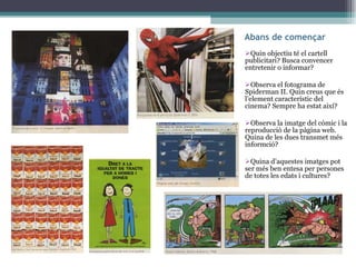 Abans de començar Quin objectiu té el cartell publicitari? Busca convencer entretenir o informar? Observa el fotograma de Spiderman II. Quin creus que és l’element característic del cinema? Sempre ha estat així? Observa la imatge del còmic i la reproducció de la pàgina web. Quina de les dues transmet més informció? Quina d’aquestes imatges pot ser més ben entesa per persones de totes les edats i cultures? 