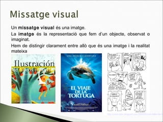 Un missatge visual és una imatge.
La imatge és la representació que fem d’un objecte, observat o
imaginat.
Hem de distingir clarament entre allò que és una imatge i la realitat
mateixa
http://comicrator.blogspot.com/2008/05/cmic-taller-de-cm
 
