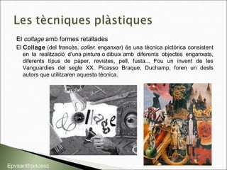 El collage amb formes retallades
El Collage (del francès, coller: enganxar) és una tècnica pictòrica consistent
en la realització d'una pintura o dibuix amb diferents objectes enganxats,
diferents típus de paper, revistes, pell, fusta... Fou un invent de les
Vanguardies del segle XX. Picasso Braque, Duchamp, foren un desls
autors que utilitzaren aquesta tècnica.
Epvsantfrancesc
 
