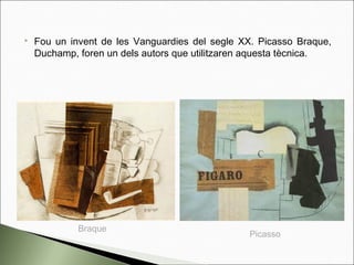  Fou un invent de les Vanguardies del segle XX. Picasso Braque,
Duchamp, foren un dels autors que utilitzaren aquesta tècnica.
Picasso
Braque
 