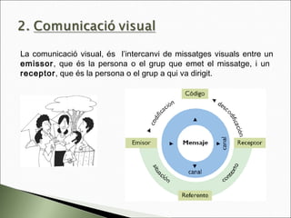La comunicació visual, és l’intercanvi de missatges visuals entre un
emissor, que és la persona o el grup que emet el missatge, i un
receptor, que és la persona o el grup a qui va dirigit.
 