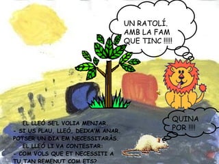 EL LLEÓ SE’L VOLIA MENJAR. - SI US PLAU, LLEÓ, DEIXA’M ANAR. POTSER UN DIA EM NECESSITARÀS. EL LLEÓ LI VA CONTESTAR: - COM VOLS QUE ET NECESSITI A TU,TAN REMENUT COM ETS? UN RATOLÍ. AMB LA FAM QUE TINC !!!!! QUINA POR !!!!