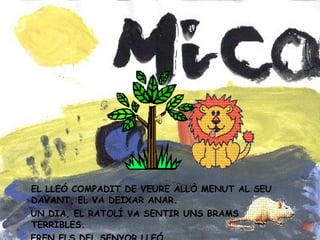EL LLEÓ COMPADIT DE VEURE ALLÒ MENUT AL SEU DAVANT, EL VA DEIXAR ANAR. UN DIA, EL RATOLÍ VA SENTIR UNS BRAMS TERRIBLES. EREN ELS DEL SENYOR LLEÓ.
