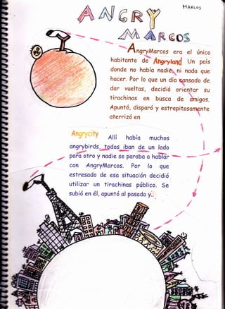 A4
/
E
b¡f
tt
ttrD
tttttttttttttt
tt
ttt
ttt¡D
tb
b
tb
b
bb
b
b
bb
b
b
b
bb
bb
b
b
b
E
a
3
MAeco5
€os
era el único
hobitonte d;. AngryMnd Un país
donde no hobío nodie;,. ni noda gue
hocer. Por lo que un dío csnsodo de
dor vueltos , decidió oriántor su
tirochinos en busco de omigos.
Apuntó, disporó y estrepítosornente
atercizó en

6R$ri;
/E,t, eru: Annrr;.;r,
Allí hobío muchos
ongrybirds, Jodos ibcn {.?*un lodo
, -:1" '
./ poro otro y nodie se porobo o ho6'lür 1ñ*Éa-
con Angry Morcos. Por lo que
estresodo de esa situoción decidió
utilizor un tirochinos públíco. Se
subió en é1, opuntó ol posodo y..
s
t{
 