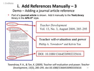 • Part of a journal article is shown. Add it manually to the TestLibrary
library in the APA 6th style.
Towndrow, P. A., & Tan, K. (2009). Teacher self-evaluation and power. Teacher
Development, 13(3), 285-295. doi:10.1080/13664530903335616
i. Add References Manually – 3
Demo – Adding a journal article reference
10
I. EndNote
 