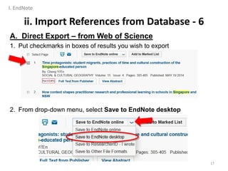 A. Direct Export – from Web of Science
1. Put checkmarks in boxes of results you wish to export
2. From drop-down menu, select Save to EndNote desktop
ii. Import References from Database - 6
17
I. EndNote
 