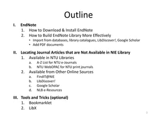Outline
I. EndNote
1. How to Download & Install EndNote
2. How to Build EndNote Library More Effectively
• Import from databases, library catalogues, LibDiscover!, Google Scholar
• Add PDF documents
II. Locating Journal Articles that are Not Available in NIE Library
1. Available in NTU Libraries
a. A-Z List for NTU e-Journals
b. NTU WebOPAC for NTU print journals
2. Available from Other Online Sources
a. FindIT@NIE
b. LibDiscover!
c. Google Scholar
d. NLB e-Resources
III. Tools and Tricks (optional)
1. Bookmarklet
2. LibX
2
 