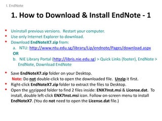 1. How to Download & Install EndNote - 1
• Uninstall previous versions. Restart your computer.
• Use only Internet Explorer to download.
• Download EndNoteX7.zip from:
a. NTU: http://www.ntu.edu.sg/library/Lip/endnote/Pages/download.aspx
OR
b. NIE Library Portal (http://libris.nie.edu.sg) > Quick Links (footer), EndNote >
EndNote, Download EndNote
• Save EndNoteX7.zip folder on your Desktop.
Note: Do not double-click to open the downloaded file. Unzip it first.
• Right-click EndNoteX7.zip folder to extract the files to Desktop.
• Open the unzipped folder to find 2 files inside: ENX7Inst.msi & License.dat. To
install, double left-click ENX7Inst.msi icon. Follow on-screen menu to install
EndNoteX7. (You do not need to open the License.dat file.)
I. EndNote
 