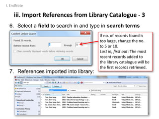 6. Select a field to search in and type in search terms
7. References imported into library:
31
If no. of records found is
too large, change the no.
to 5 or 10.
Last in, first out: The most
recent records added to
the library catalogue will be
the first records retrieved.
iii. Import References from Library Catalogue - 3
I. EndNote
 
