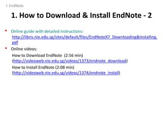 1. How to Download & Install EndNote - 2
• Online guide with detailed instructions:
http://libris.nie.edu.sg/sites/default/files/EndNoteX7_Downloading&Installing.
pdf
• Online videos:
How to Download EndNote (2:56 min)
(http://videoweb.nie.edu.sg/videos/1373/endnote_download)
How to Install EndNote (2:08 min)
(http://videoweb.nie.edu.sg/videos/1374/endnote_install)
I. EndNote
 