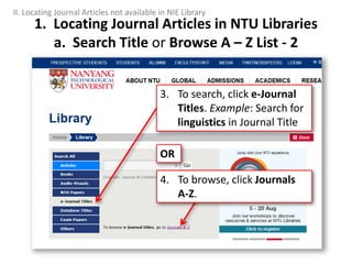 1. Locating Journal Articles in NTU Libraries
a. Search Title or Browse A – Z List - 2
II. Locating Journal Articles not available in NIE Library
3. To search, click e-Journal
Titles. Example: Search for
linguistics in Journal Title
4. To browse, click Journals
A-Z.
OR
 