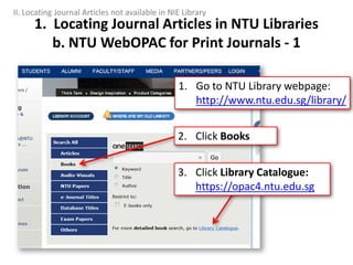 1. Locating Journal Articles in NTU Libraries
b. NTU WebOPAC for Print Journals - 1
1. Go to NTU Library webpage:
http://www.ntu.edu.sg/library/
3. Click Library Catalogue:
https://opac4.ntu.edu.sg
2. Click Books
II. Locating Journal Articles not available in NIE Library
 